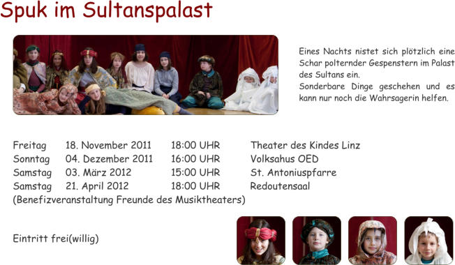 Spuk im Sultanspalast  Freitag	18. November 2011	18:00 UHR		Theater des Kindes Linz Sonntag	04. Dezember 2011	16:00 UHR		Volksahus OED Samstag	03. Mrz 2012		15:00 UHR		St. Antoniuspfarre  Samstag	21. April 2012		18:00 UHR		Redoutensaal  (Benefizveranstaltung Freunde des Musiktheaters)   Eintritt frei(willig) Eines Nachts nistet sich pltzlich eine Schar polternder Gespenstern im Palast des Sultans ein. Sonderbare Dinge geschehen und es kann nur noch die Wahrsagerin helfen.